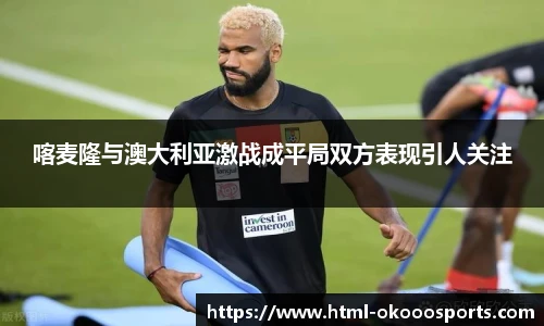 喀麦隆与澳大利亚激战成平局双方表现引人关注